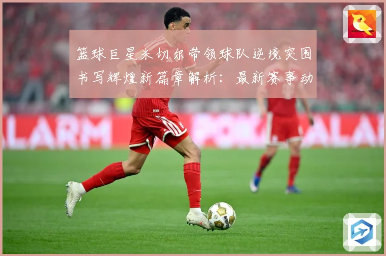 篮球巨星米切尔带领球队逆境突围书写辉煌新篇章解析：最新赛事动态与深度分析