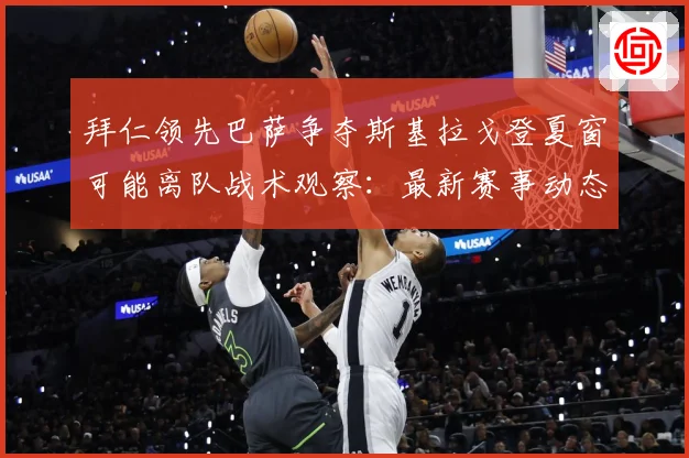 拜仁领先巴萨争夺斯基拉戈登夏窗可能离队战术观察：最新赛事动态与深度分析