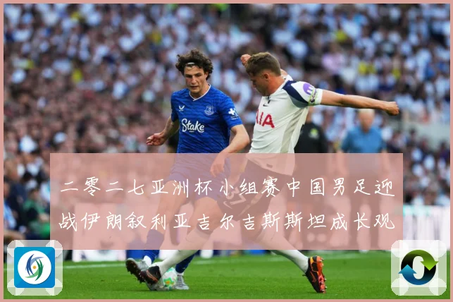 二零二七亚洲杯小组赛中国男足迎战伊朗叙利亚吉尔吉斯斯坦成长观察：最新赛事动态与深度分析