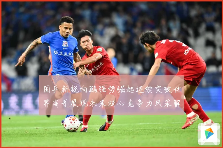 国乒新锐向鹏强势崛起连续突破世界高手展现未来核心竞争力风采解析：最新赛事动态与深度分析