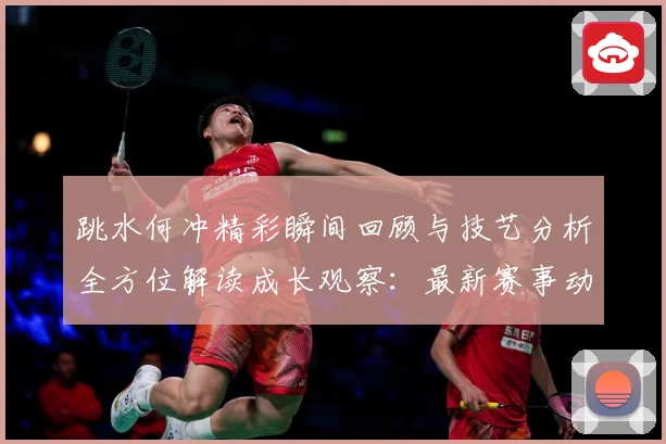 跳水何冲精彩瞬间回顾与技艺分析全方位解读成长观察：最新赛事动态与深度分析