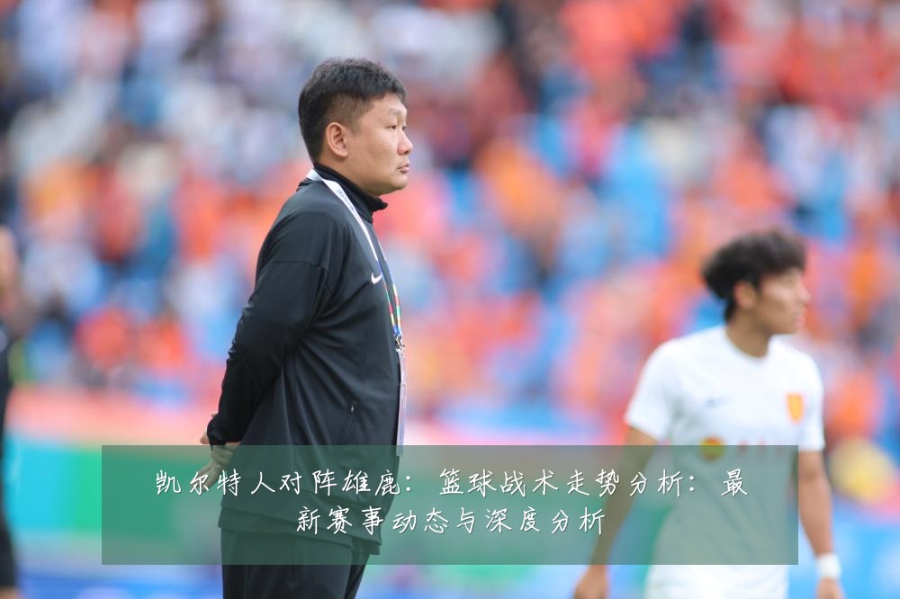 凯尔特人对阵雄鹿：篮球战术走势分析：最新赛事动态与深度分析